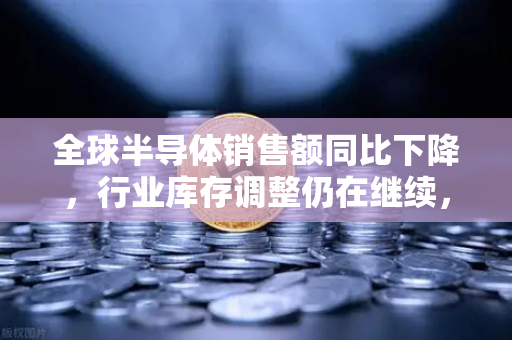 全球半导体销售额同比下降，行业库存调整仍在继续，欧易交易所官网解读市场波动