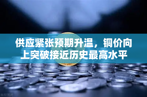 供应紧张预期升温，铜价向上突破接近历史最高水平