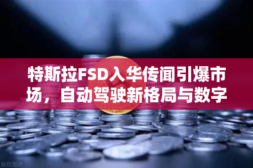 特斯拉FSD入华传闻引爆市场，自动驾驶新格局与数字资产机遇