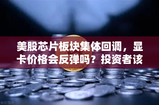 美股芯片板块集体回调，显卡价格会反弹吗？投资者该如何应对？