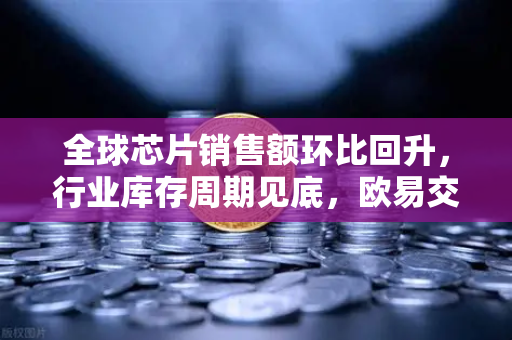 全球芯片销售额环比回升，行业库存周期见底，欧易交易所官网解读投资新机遇