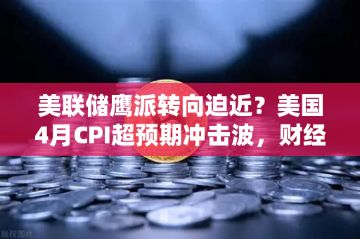 美联储鹰派转向迫近？美国4月CPI超预期冲击波，财经导读24小时全景推演