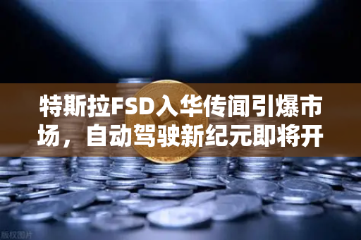 特斯拉FSD入华传闻引爆市场，自动驾驶新纪元即将开启？