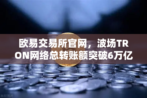 欧易交易所官网，波场TRON网络总转账额突破6万亿美元，USDT转账量稳居全球首位