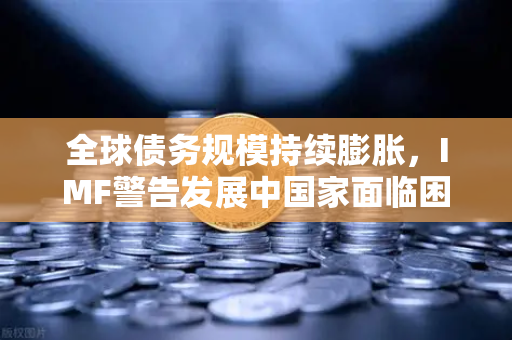 全球债务规模持续膨胀，IMF警告发展中国家面临困境—欧易交易所官网深度解析