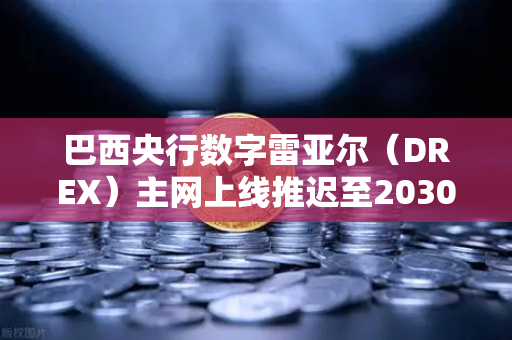 巴西央行数字雷亚尔（DREX）主网上线推迟至2030年，全球CBDC进程再遇挑战