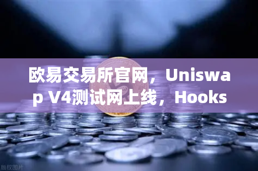 欧易交易所官网，Uniswap V4测试网上线，Hooks功能将带来哪些革新？