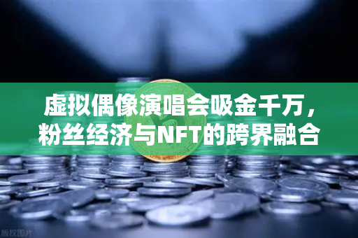 虚拟偶像演唱会吸金千万，粉丝经济与NFT的跨界融合新纪元-第1张图片-欧易交易所