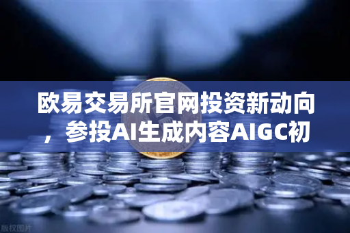 欧易交易所官网投资新动向，参投AI生成内容AIGC初创公司，布局未来科技赛道