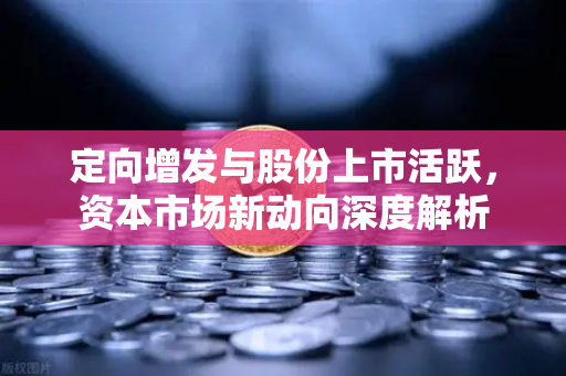 定向增发与股份上市活跃,资本市场新动向深度解析-第1张图片-欧易交易所 定向增发与股份上市活跃,资本市场新动向深度解析-第1张图片-欧易交易所