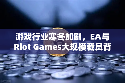 游戏行业寒冬加剧，EA与Riot Games大规模裁员背后的深层逻辑与未来趋势-第1张图片-欧易交易所