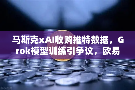 马斯克xAI收购推特数据，Grok模型训练引争议，欧易交易所用户密切关注AI与金融数据安全