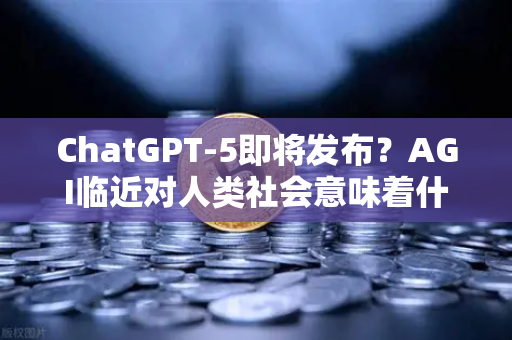 ChatGPT-5即将发布？AGI临近对人类社会意味着什么