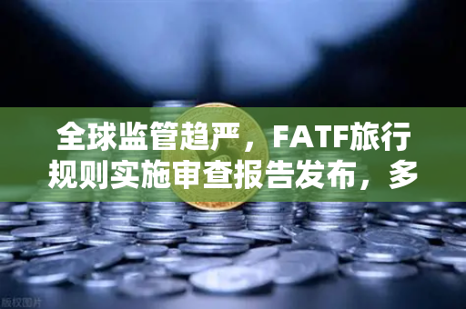 全球监管趋严，FATF旅行规则实施审查报告发布，多数国家进展缓慢，合规之路任重道远