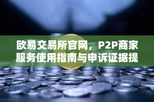 欧易交易所官网，P2P商家服务使用指南与申诉证据提交全攻略