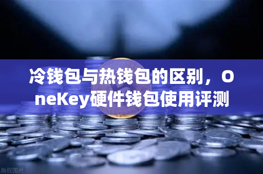 冷钱包与热钱包的区别，OneKey硬件钱包使用评测