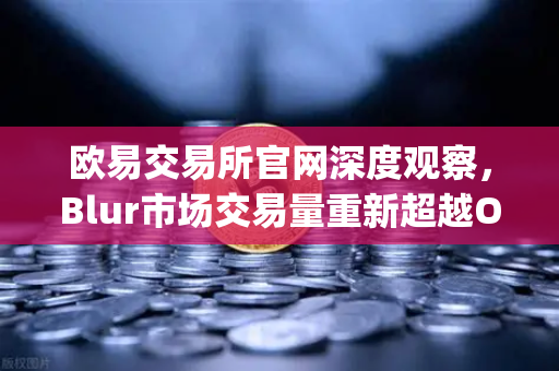 欧易交易所官网深度观察，Blur市场交易量重新超越OpenSea，NFT市场复苏迹象初现