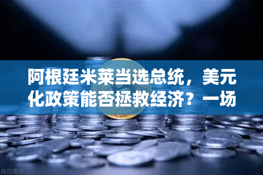 阿根廷米莱当选总统，美元化政策能否拯救经济？一场金融实验的全球启示