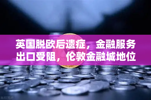 英国脱欧后遗症，金融服务出口受阻，伦敦金融城地位动摇