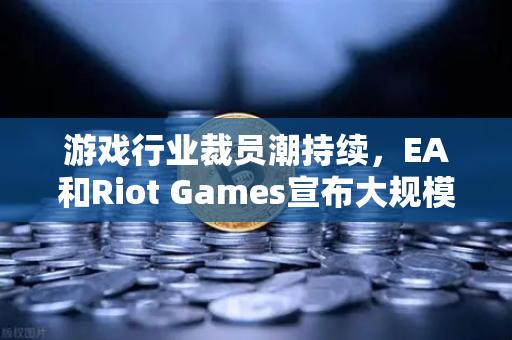 游戏行业裁员潮持续，EA和Riot Games宣布大规模裁员，市场格局生变？