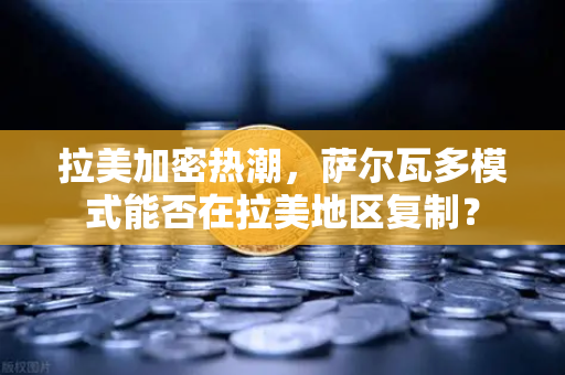 拉美加密热潮，萨尔瓦多模式能否在拉美地区复制？