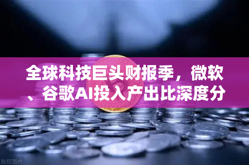 全球科技巨头财报季，微软、谷歌AI投入产出比深度分析