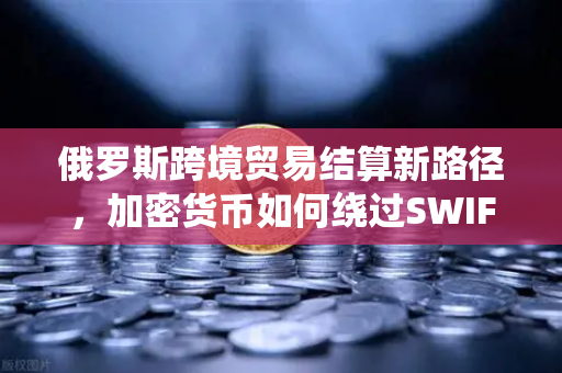 俄罗斯跨境贸易结算新路径，加密货币如何绕过SWIFT系统