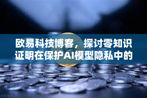 欧易科技博客，探讨零知识证明在保护AI模型隐私中的应用