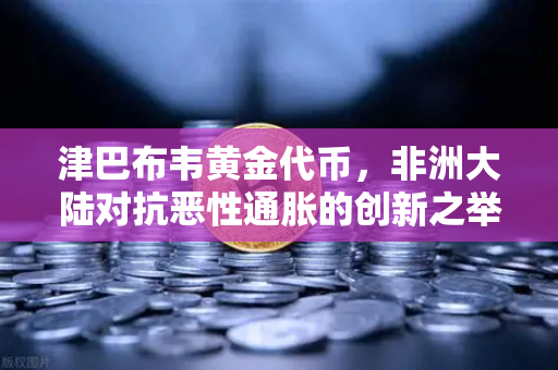 津巴布韦黄金代币，非洲大陆对抗恶性通胀的创新之举