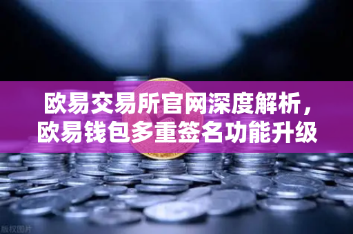 欧易交易所官网深度解析，欧易钱包多重签名功能升级，支持更多签名方与自定义规则-第1张图片-欧易交易所