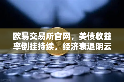 欧易交易所官网，美债收益率倒挂持续，经济衰退阴云不散—投资者如何布局数字资产避险？