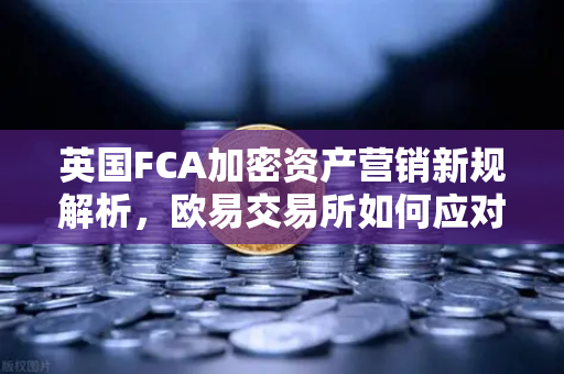 英国FCA加密资产营销新规解析，欧易交易所如何应对全球监管变局