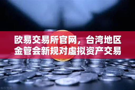 欧易交易所官网，台湾地区金管会新规对虚拟资产交易的深远影响与应对策略-第1张图片-欧易交易所