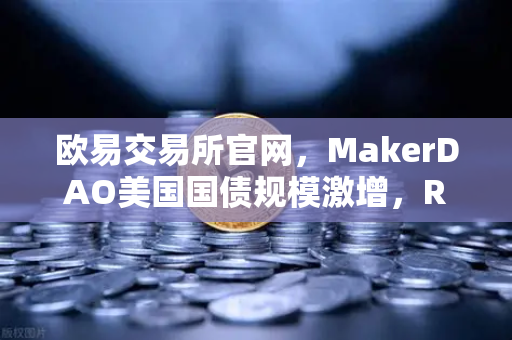欧易交易所官网，MakerDAO美国国债规模激增，RWA赛道迎来爆发式增长-第1张图片-欧易交易所