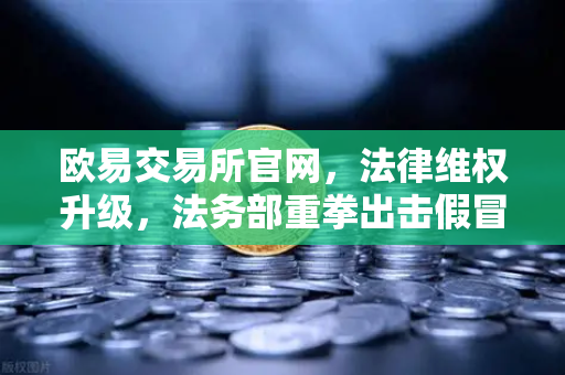 欧易交易所官网，法律维权升级，法务部重拳出击假冒APP与虚假宣传