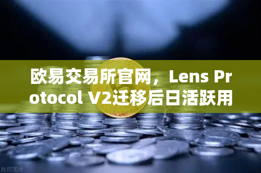 欧易交易所官网，Lens Protocol V2迁移后日活跃用户数增长300%的启示与未来展望