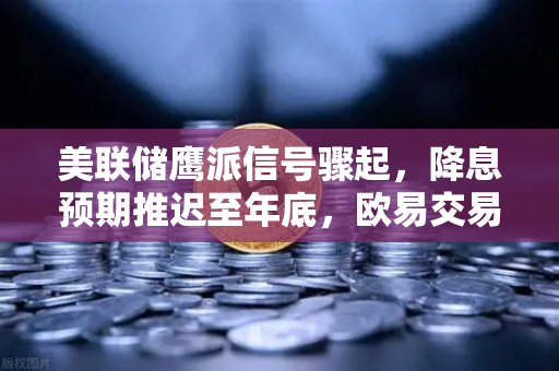 美联储鹰派信号骤起，降息预期推迟至年底，欧易交易所官网深度解析市场变局