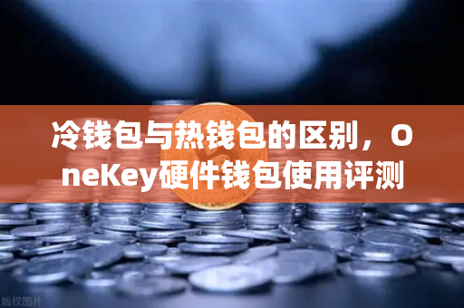 冷钱包与热钱包的区别，OneKey硬件钱包使用评测