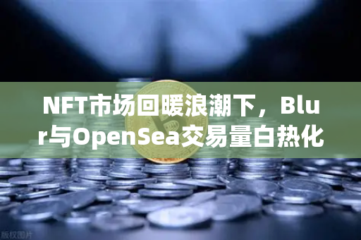 NFT市场回暖浪潮下,Blur与OpenSea交易量白热化之争全面解析-第1张图片-欧易交易所 NFT市场回暖浪潮下,Blur与OpenSea交易量白热化之争全面解析-第1张图片-欧易交易所