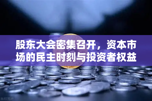 股东大会密集召开,资本市场的民主时刻与投资者权益新格局-第1张图片-欧易交易所 股东大会密集召开,资本市场的民主时刻与投资者权益新格局-第1张图片-欧易交易所