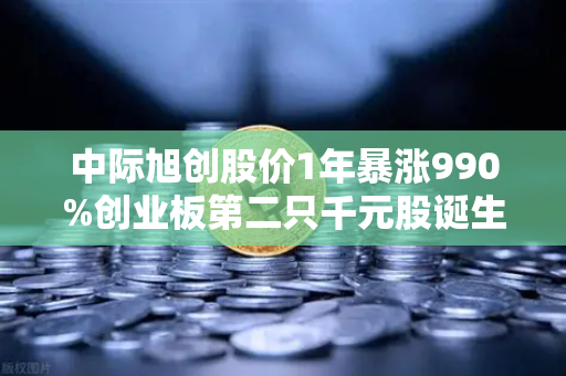 中际旭创股价1年暴涨990%创业板第二只千元股诞生，科技造富神话如何炼成？
