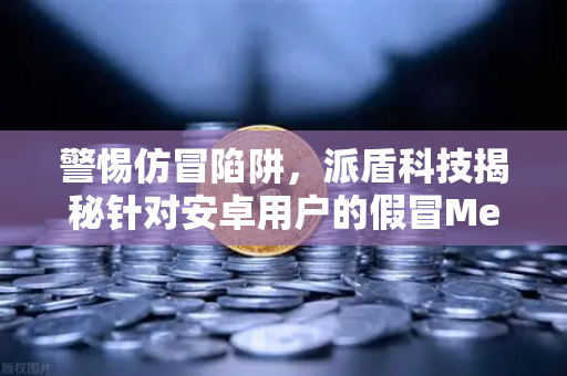 警惕仿冒陷阱,派盾科技揭秘针对安卓用户的假冒MetaMask应用风险-第1张图片-欧易交易所 警惕仿冒陷阱,派盾科技揭秘针对安卓用户的假冒MetaMask应用风险-第1张图片-欧易交易所