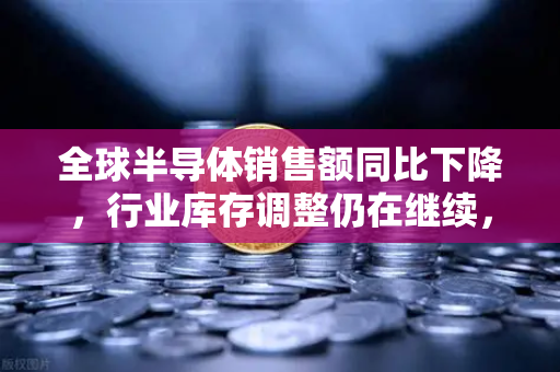 全球半导体销售额同比下降，行业库存调整仍在继续，欧易交易所官网深度解析