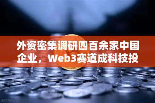 外资密集调研四百余家中国企业，Web3赛道成科技投资新风口