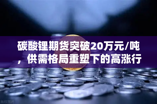碳酸锂期货突破20万元/吨，供需格局重塑下的高涨行情深度解析