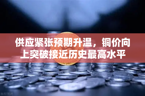 供应紧张预期升温，铜价向上突破接近历史最高水平