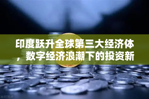 印度跃升全球第三大经济体，数字经济浪潮下的投资新蓝海