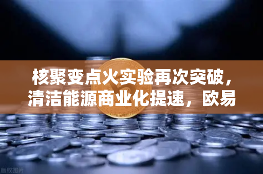 核聚变点火实验再次突破，清洁能源商业化提速，欧易交易所开启绿色投资新纪元