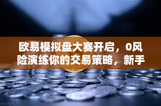欧易模拟盘大赛开启，0风险演练你的交易策略，新手进阶必看指南