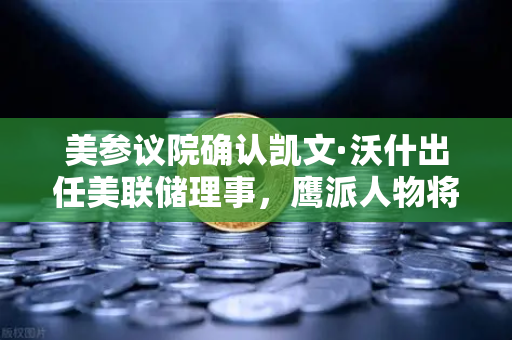 美参议院确认凯文·沃什出任美联储理事，鹰派人物将如何影响降息预期？
